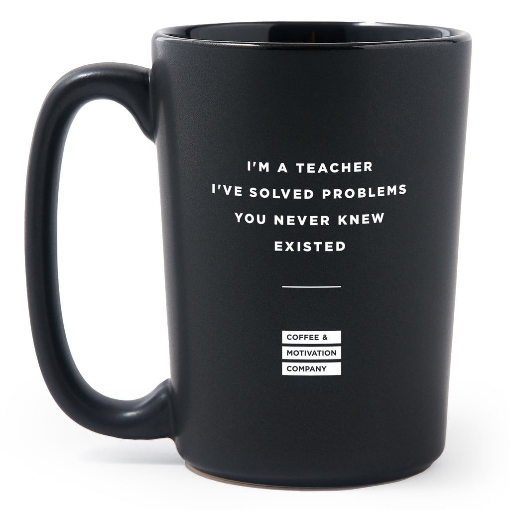 Matte Black Coffee Mugs - I'm A Teacher! I've Solved Problems You Never Knew Existed - Coffee & Motivation Co.